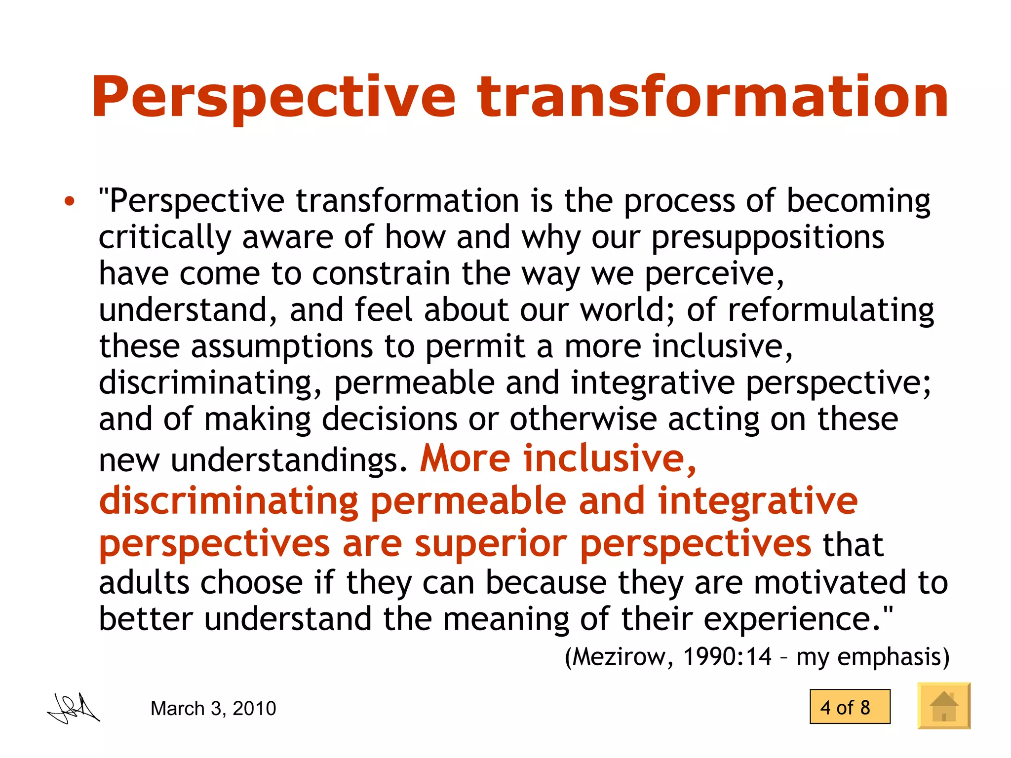 Perspective transformation &quot;Perspective transformation is the process of becoming critically aware of how and why our presuppositions have come to constrain the way we perceive, understand, and feel about our world; of reformulating these assumptions to permit a more inclusive, discriminating, permeable and integrative perspective; and of making decisions or otherwise acting on these new understandings.  More inclusive, discriminating permeable and integrative perspectives are superior perspectives  that adults choose if they can because they are motivated to better understand the meaning of their experience.&quot;  (Mezirow, 1990:14 – my emphasis) 4 of 8 
