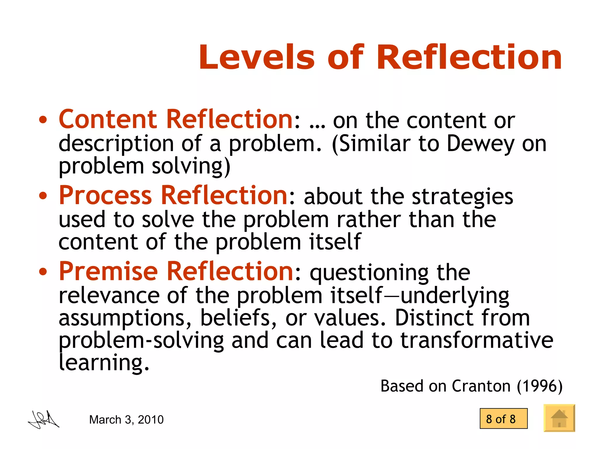 Levels of Reflection Content Reflection : … on the content or description of a problem. (Similar to Dewey on problem solving) Process Reflection : about the strategies used to solve the problem rather than the content of the problem itself Premise Reflection : questioning the relevance of the problem itself—underlying  assumptions, beliefs, or values. Distinct from problem-solving and can lead to transformative learning. Based on Cranton (1996) 8 of 8 