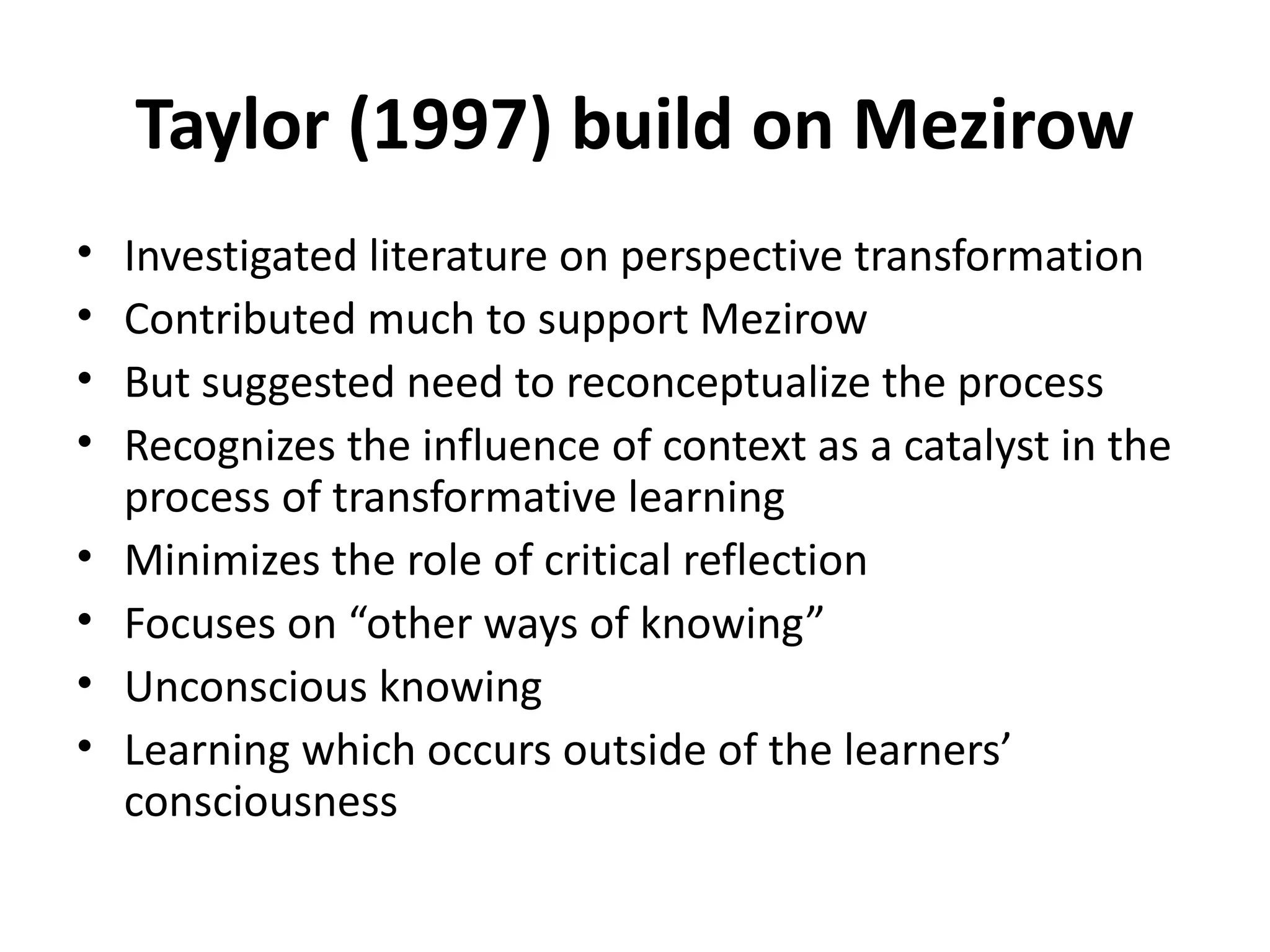 Taylor (1997) build on Mezirow Investigated literature on perspective transformation Contributed much to support Mezirow But suggested need to reconceptualize the process Recognizes the influence of context as a catalyst in the process of transformative learning Minimizes the role of critical reflection Focuses on “other ways of knowing” Unconscious knowing Learning which occurs outside of the learners’ consciousness 