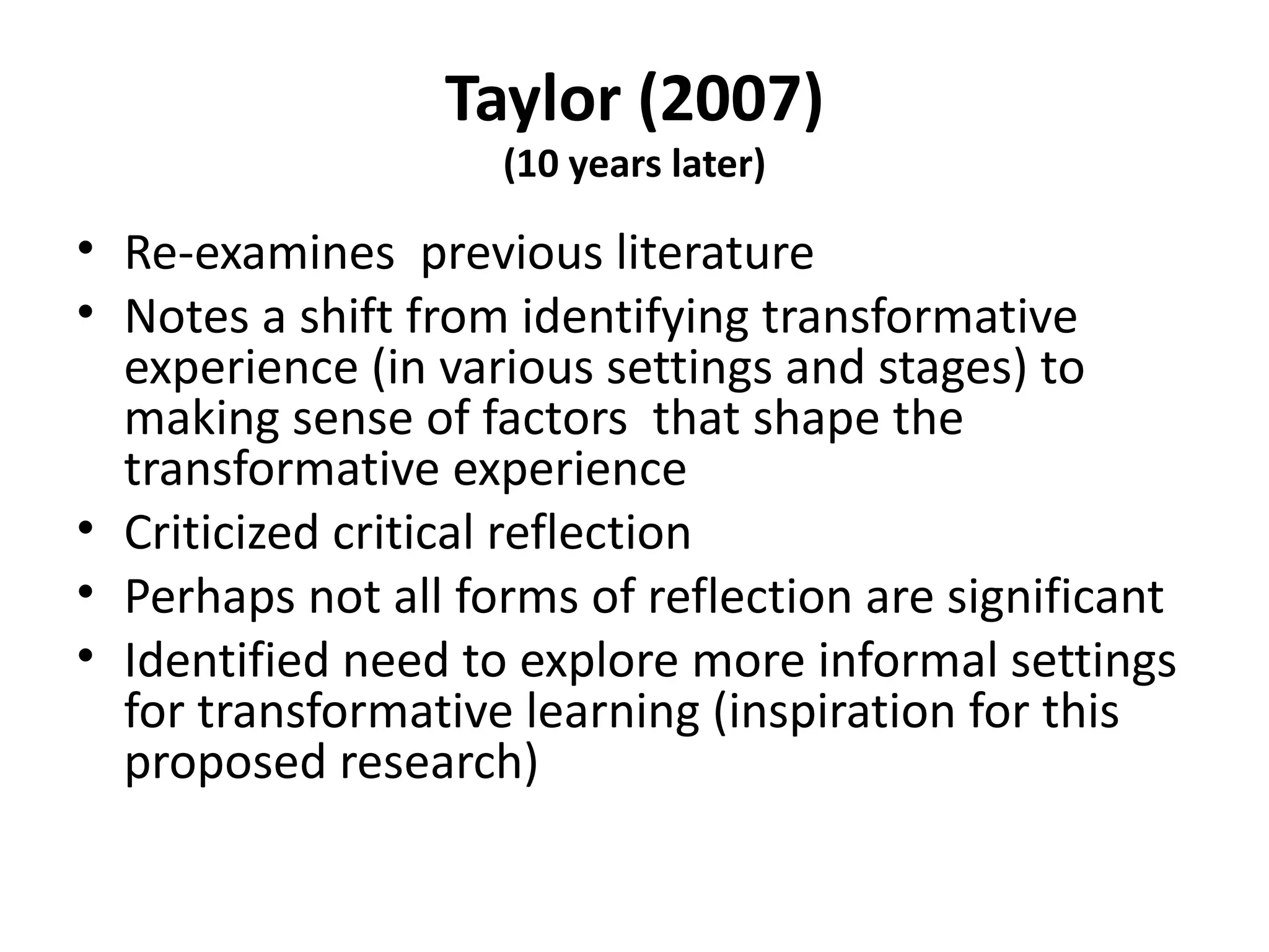 Taylor (2007) (10 years later) Re-examines  previous literature Notes a shift from identifying transformative experience (in various settings and stages) to making sense of factors  that shape the transformative experience Criticized critical reflection Perhaps not all forms of reflection are significant Identified need to explore more informal settings for transformative learning (inspiration for this proposed research) 