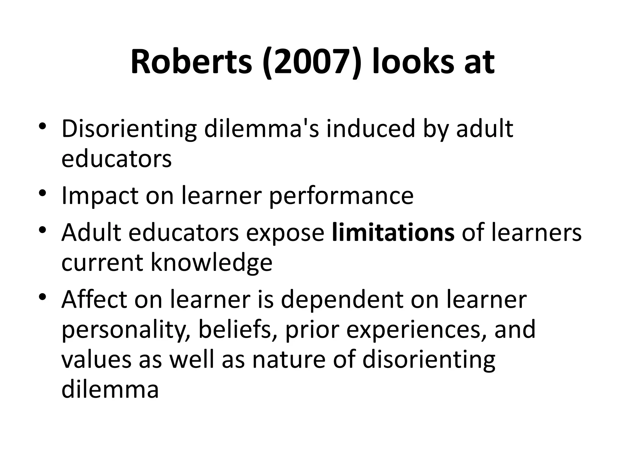 Roberts (2007) looks at Disorienting dilemma's induced by adult educators Impact on learner performance Adult educators expose  limitations  of learners current knowledge Affect on learner is dependent on learner personality, beliefs, prior experiences, and values as well as nature of disorienting dilemma 