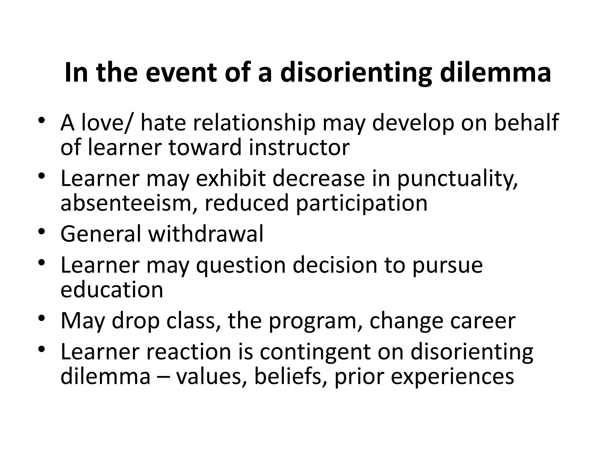 In the event of a disorienting dilemma A love/ hate relationship may develop on behalf of learner toward instructor Learner may exhibit decrease in punctuality, absenteeism, reduced participation General withdrawal Learner may question decision to pursue education May drop class, the program, change career Learner reaction is contingent on disorienting dilemma – values, beliefs, prior experiences 