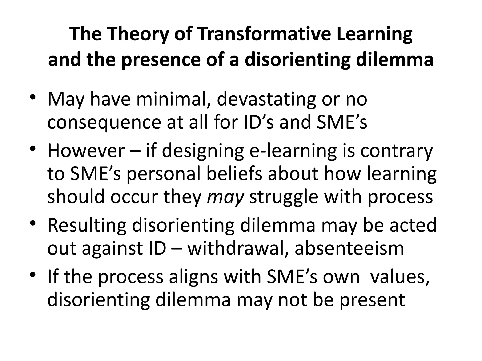 The Theory of Transformative Learning and the presence of a disorienting dilemma May have minimal, devastating or no consequence at all for ID’s and SME’s However – if designing e-learning is contrary to SME’s personal beliefs about how learning should occur they  may  struggle with process Resulting disorienting dilemma may be acted out against ID – withdrawal, absenteeism If the process aligns with SME’s own  values, disorienting dilemma may not be present 