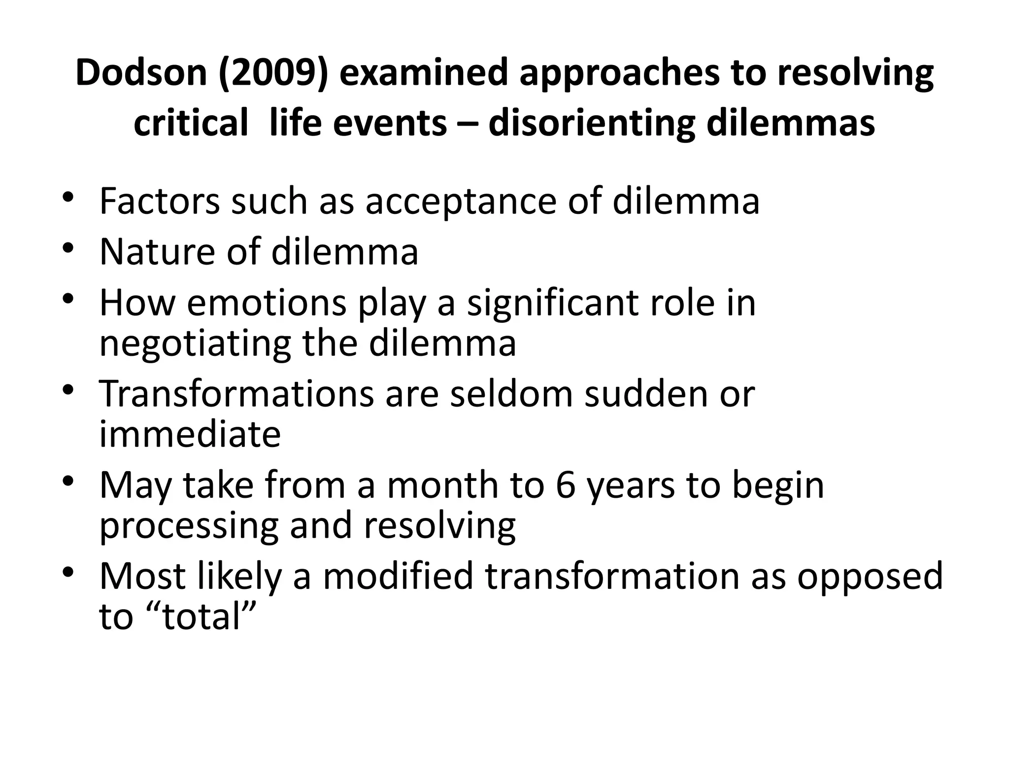 Dodson (2009) examined approaches to resolving critical  life events – disorienting dilemmas Factors such as acceptance of dilemma Nature of dilemma How emotions play a significant role in negotiating the dilemma Transformations are seldom sudden or immediate May take from a month to 6 years to begin processing and resolving Most likely a modified transformation as opposed to “total” 