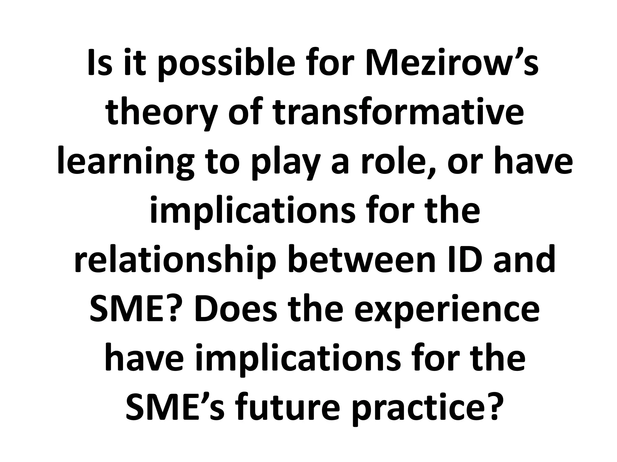 Is it possible for Mezirow’s theory of transformative learning to play a role, or have implications for the relationship between ID and SME? Does the experience have implications for the SME’s future practice? 
