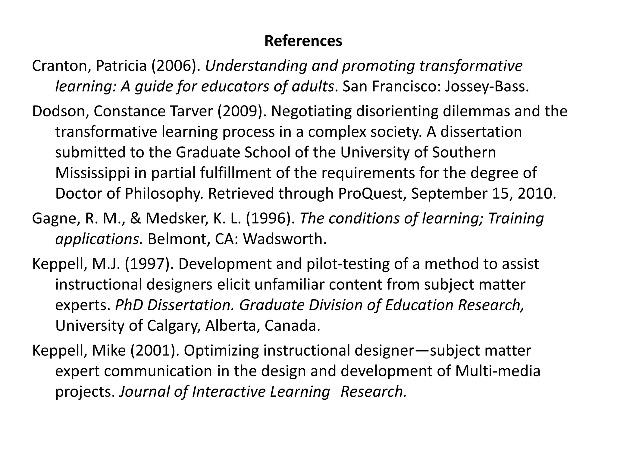 References Cranton, Patricia (2006).  Understanding and promoting transformative learning: A guide for educators of adults . San Francisco: Jossey-Bass. Dodson, Constance Tarver (2009). Negotiating disorienting dilemmas and the transformative learning process in a complex society. A dissertation submitted to the Graduate School of the University of Southern Mississippi in partial fulfillment of the requirements for the degree of Doctor of Philosophy. Retrieved through ProQuest, September 15, 2010. Gagne, R. M., & Medsker, K. L. (1996).  The conditions of learning; Training applications.  Belmont, CA: Wadsworth. Keppell, M.J. (1997). Development and pilot-testing of a method to assist instructional designers  elicit unfamiliar content from subject matter experts.  PhD Dissertation. Graduate Division of Education Research,  University of Calgary, Alberta, Canada. Keppell, Mike (2001). Optimizing instructional designer—subject matter expert communication  in the design and development of Multi-media projects.  Journal of Interactive Learning  Research. 