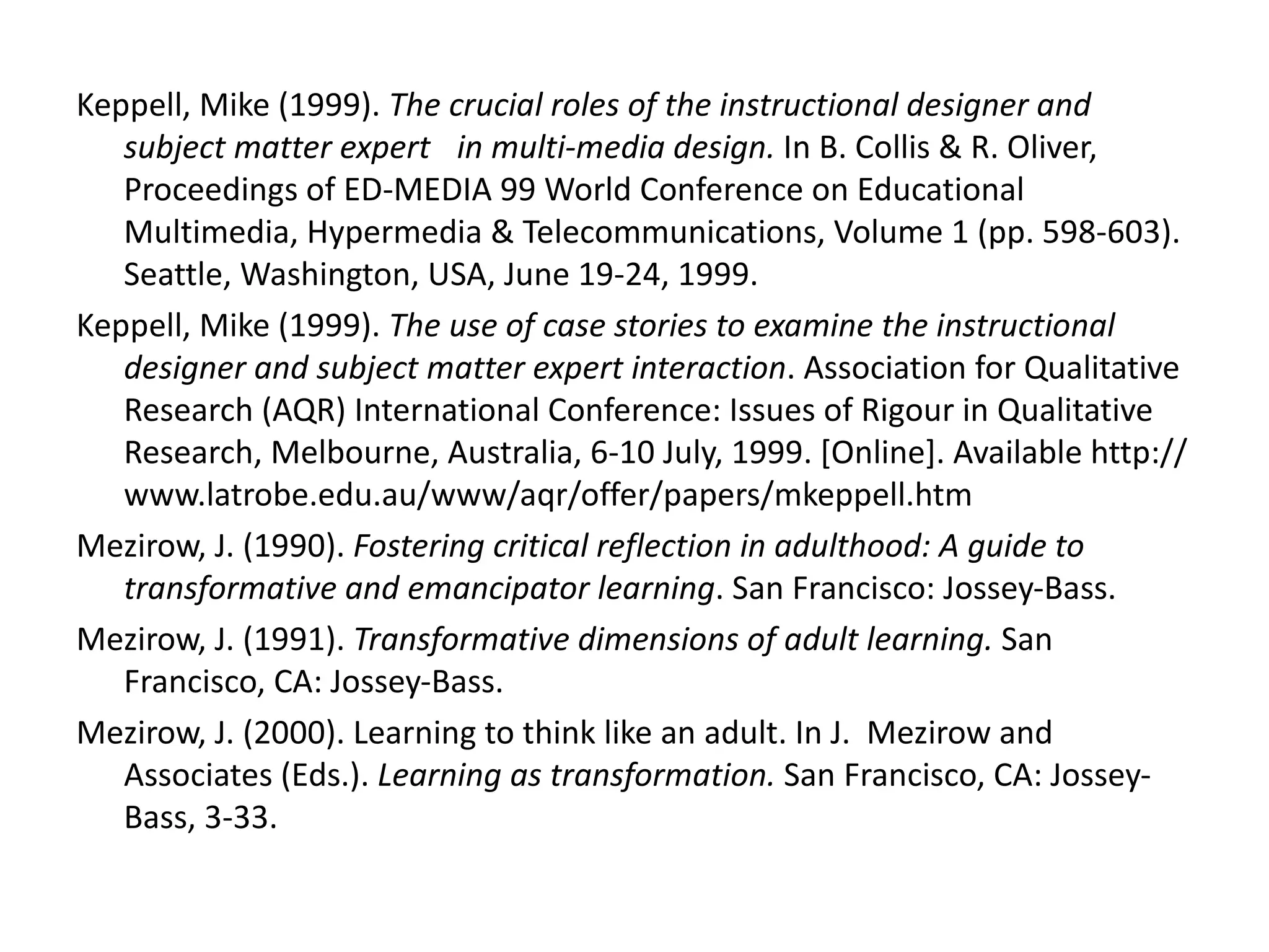 Keppell, Mike (1999).  The crucial roles of the instructional designer and subject matter expert  in multi-media design.  In B. Collis & R. Oliver, Proceedings of ED-MEDIA 99 World Conference on Educational Multimedia, Hypermedia & Telecommunications, Volume 1 (pp. 598-603). Seattle, Washington, USA, June 19-24, 1999. Keppell, Mike (1999).  The use of case stories to examine the instructional designer and subject matter expert interaction . Association for Qualitative Research (AQR) International Conference: Issues of Rigour in Qualitative Research, Melbourne, Australia, 6-10 July, 1999. [Online]. Available http://www.latrobe.edu.au/www/aqr/offer/papers/mkeppell.htm Mezirow, J. (1990).  Fostering critical reflection in adulthood: A guide to transformative and emancipator learning . San Francisco: Jossey-Bass. Mezirow, J. (1991).  Transformative dimensions of adult learning.  San Francisco, CA: Jossey-Bass.   Mezirow, J. (2000). Learning to think like an adult. In J.  Mezirow and Associates (Eds.).  Learning as transformation.  San Francisco, CA: Jossey-Bass, 3-33.   