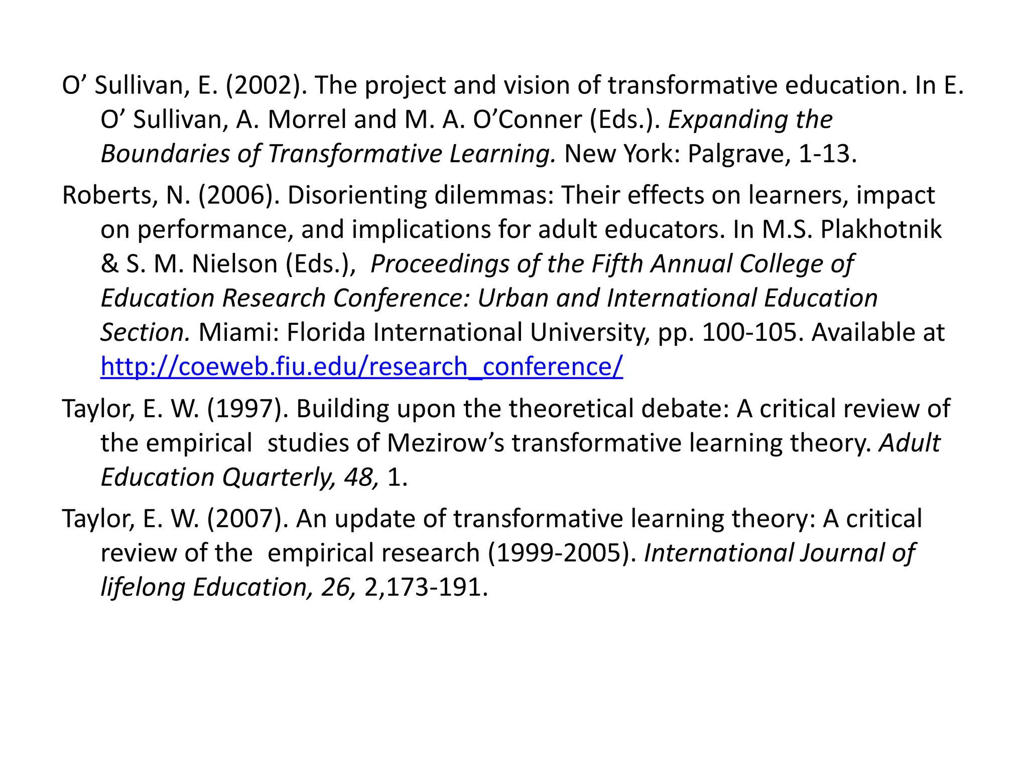 O’ Sullivan, E. (2002). The project and vision of transformative education. In E. O’ Sullivan, A.  Morrel and M. A. O’Conner (Eds.).  Expanding the Boundaries of Transformative Learning.  New York: Palgrave, 1-13. Roberts, N. (2006). Disorienting dilemmas: Their effects on learners, impact on performance, and implications for adult educators. In M.S. Plakhotnik & S. M. Nielson (Eds.),  Proceedings of the Fifth Annual College of Education Research Conference: Urban and International Education Section.  Miami: Florida International University, pp. 100-105. Available at  http://coeweb.fiu.edu/research_conference/ Taylor, E. W. (1997). Building upon the theoretical debate: A critical review of the empirical  studies of Mezirow’s transformative learning theory.  Adult Education Quarterly, 48,  1. Taylor, E. W. (2007). An update of transformative learning theory: A critical review of the  empirical research (1999-2005).  International Journal of lifelong Education, 26,  2,173-191. 