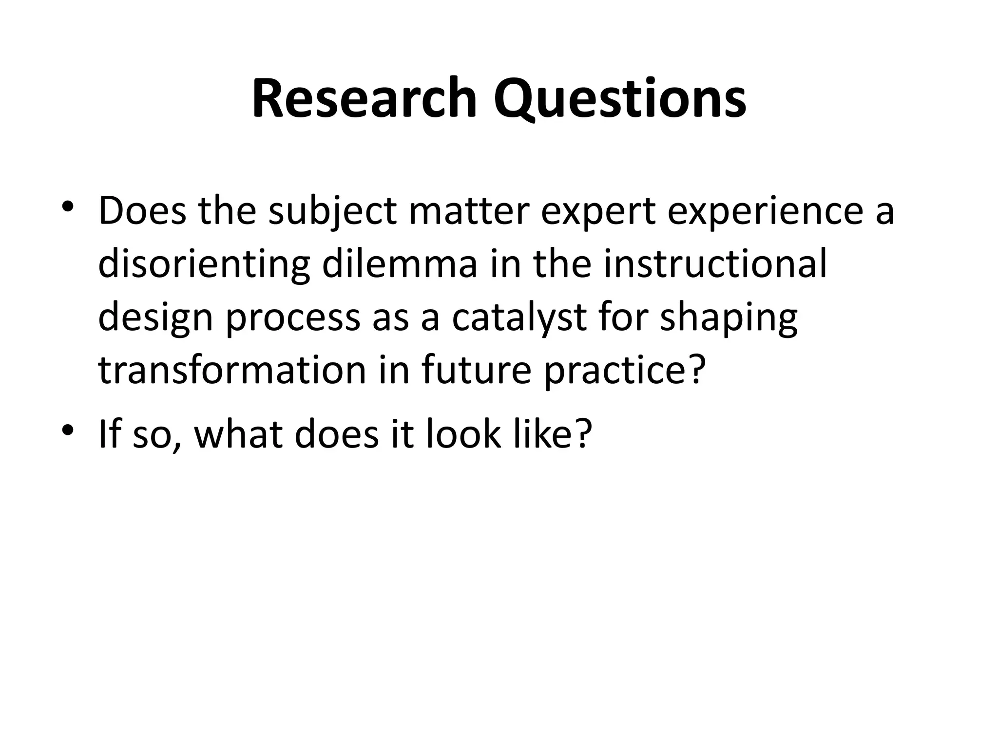 Research Questions Does the subject matter expert experience a  disorienting dilemma in the instructional design process as a catalyst for shaping transformation in future practice? If so, what does it look like? 
