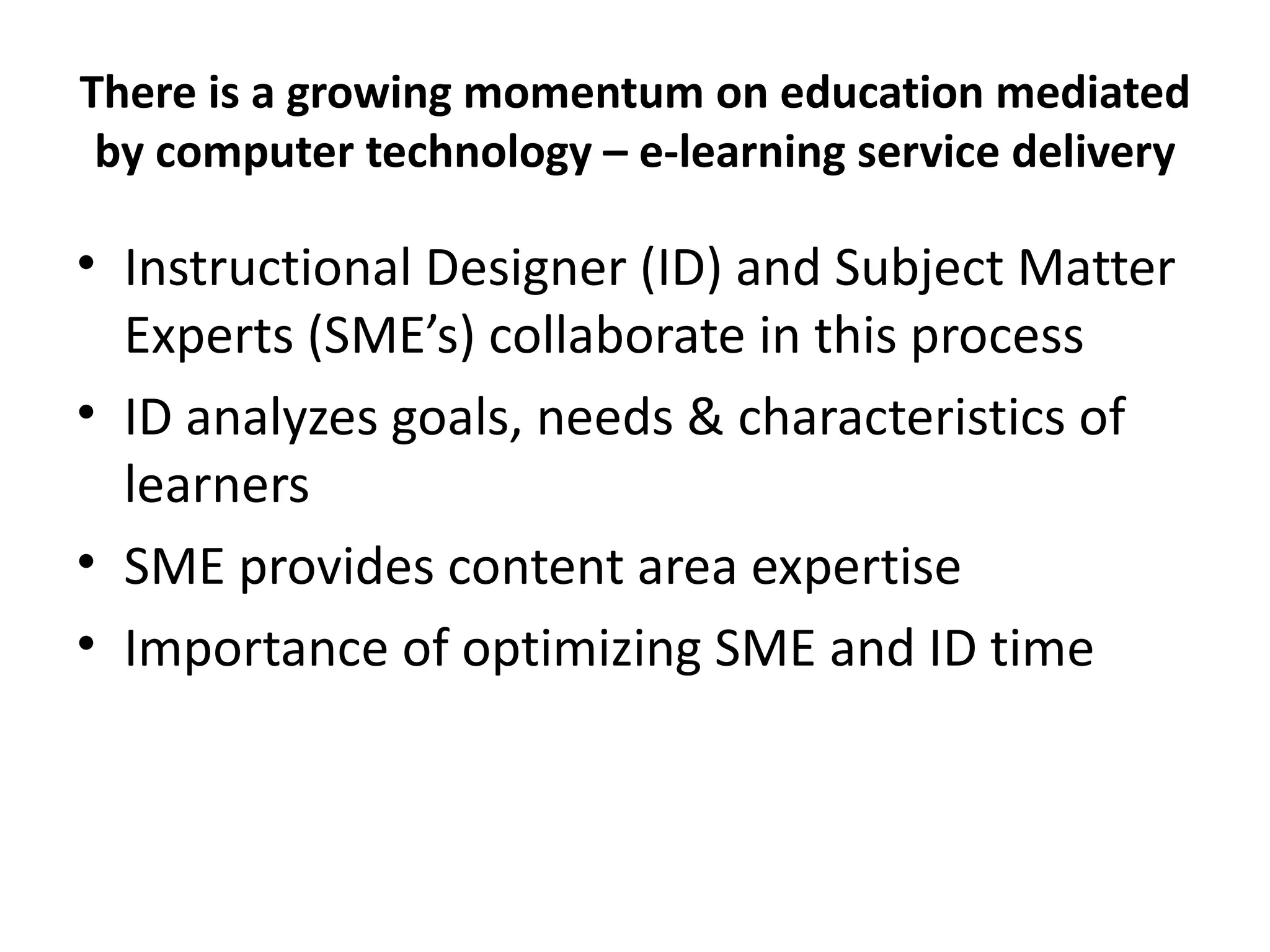 There is a growing momentum on education mediated by computer technology – e-learning service delivery Instructional Designer (ID) and Subject Matter Experts (SME’s) collaborate in this process ID analyzes goals, needs & characteristics of learners SME provides content area expertise Importance of optimizing SME and ID time 