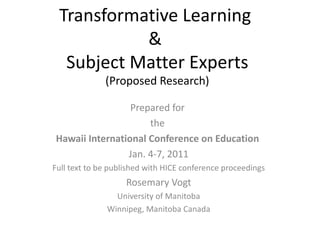 Transformative Learning  &  Subject Matter Experts (Proposed Research) Prepared for  the  Hawaii International Conference on Education  Jan. 4-7, 2011 Full text to be published with HICE conference proceedings Rosemary Vogt University of Manitoba Winnipeg, Manitoba Canada 