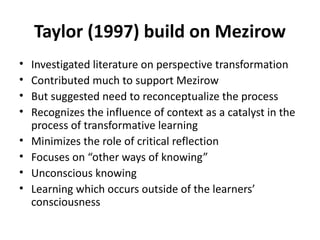 Taylor (1997) build on Mezirow Investigated literature on perspective transformation Contributed much to support Mezirow But suggested need to reconceptualize the process Recognizes the influence of context as a catalyst in the process of transformative learning Minimizes the role of critical reflection Focuses on “other ways of knowing” Unconscious knowing Learning which occurs outside of the learners’ consciousness 