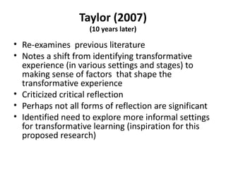 Taylor (2007) (10 years later) Re-examines  previous literature Notes a shift from identifying transformative experience (in various settings and stages) to making sense of factors  that shape the transformative experience Criticized critical reflection Perhaps not all forms of reflection are significant Identified need to explore more informal settings for transformative learning (inspiration for this proposed research) 
