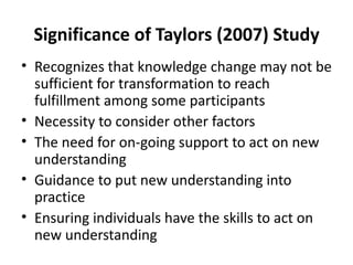 Significance of Taylors (2007) Study Recognizes that knowledge change may not be sufficient for transformation to reach fulfillment among some participants Necessity to consider other factors The need for on-going support to act on new understanding Guidance to put new understanding into practice Ensuring individuals have the skills to act on new understanding 