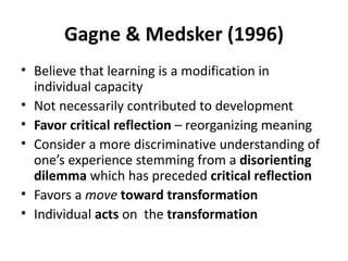 Gagne & Medsker (1996) Believe that learning is a modification in individual capacity Not necessarily contributed to development Favor critical reflection  – reorganizing meaning Consider a more discriminative understanding of one’s experience stemming from a  disorienting dilemma  which has preceded  critical reflection Favors a  move   toward transformation Individual  acts  on  the  transformation 