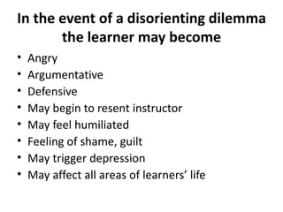 In the event of a disorienting dilemma the learner may become Angry  Argumentative Defensive May begin to resent instructor May feel humiliated Feeling of shame, guilt May trigger depression May affect all areas of learners’ life 