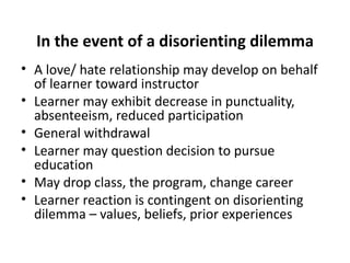 In the event of a disorienting dilemma A love/ hate relationship may develop on behalf of learner toward instructor Learner may exhibit decrease in punctuality, absenteeism, reduced participation General withdrawal Learner may question decision to pursue education May drop class, the program, change career Learner reaction is contingent on disorienting dilemma – values, beliefs, prior experiences 