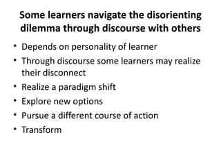 Some learners navigate the disorienting dilemma through discourse with others Depends on personality of learner Through discourse some learners may realize their disconnect Realize a paradigm shift Explore new options Pursue a different course of action Transform 