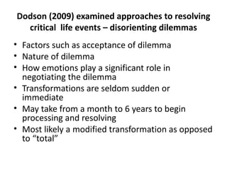 Dodson (2009) examined approaches to resolving critical  life events – disorienting dilemmas Factors such as acceptance of dilemma Nature of dilemma How emotions play a significant role in negotiating the dilemma Transformations are seldom sudden or immediate May take from a month to 6 years to begin processing and resolving Most likely a modified transformation as opposed to “total” 