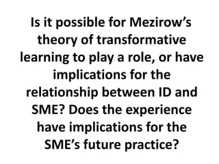 Is it possible for Mezirow’s theory of transformative learning to play a role, or have implications for the relationship between ID and SME? Does the experience have implications for the SME’s future practice? 