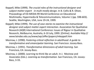 Keppell, Mike (1999).  The crucial roles of the instructional designer and subject matter expert  in multi-media design.  In B. Collis & R. Oliver, Proceedings of ED-MEDIA 99 World Conference on Educational Multimedia, Hypermedia & Telecommunications, Volume 1 (pp. 598-603). Seattle, Washington, USA, June 19-24, 1999. Keppell, Mike (1999).  The use of case stories to examine the instructional designer and subject matter expert interaction . Association for Qualitative Research (AQR) International Conference: Issues of Rigour in Qualitative Research, Melbourne, Australia, 6-10 July, 1999. [Online]. Available http://www.latrobe.edu.au/www/aqr/offer/papers/mkeppell.htm Mezirow, J. (1990).  Fostering critical reflection in adulthood: A guide to transformative and emancipator learning . San Francisco: Jossey-Bass. Mezirow, J. (1991).  Transformative dimensions of adult learning.  San Francisco, CA: Jossey-Bass.   Mezirow, J. (2000). Learning to think like an adult. In J.  Mezirow and Associates (Eds.).  Learning as transformation.  San Francisco, CA: Jossey-Bass, 3-33.   