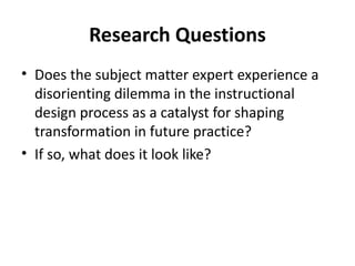 Research Questions Does the subject matter expert experience a  disorienting dilemma in the instructional design process as a catalyst for shaping transformation in future practice? If so, what does it look like? 