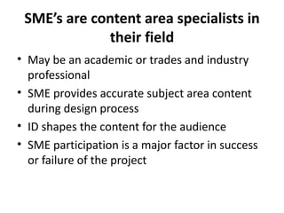 SME’s are content area specialists in their field May be an academic or trades and industry professional SME provides accurate subject area content during design process ID shapes the content for the audience SME participation is a major factor in success or failure of the project 