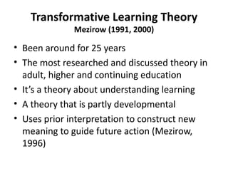 Transformative Learning Theory Mezirow (1991, 2000) Been around for 25 years The most researched and discussed theory in adult, higher and continuing education It’s a theory about understanding learning A theory that is partly developmental Uses prior interpretation to construct new meaning to guide future action (Mezirow, 1996) 