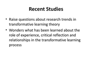 Recent Studies Raise questions about research trends in transformative learning theory Wonders what has been learned about the role of experience, critical reflection and relationships in the transformative learning process 