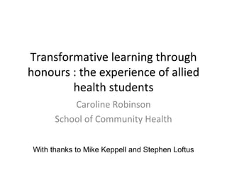   Transformative learning through honours : the experience of allied health students Caroline Robinson School of Community Health With thanks to Mike Keppell and Stephen Loftus 