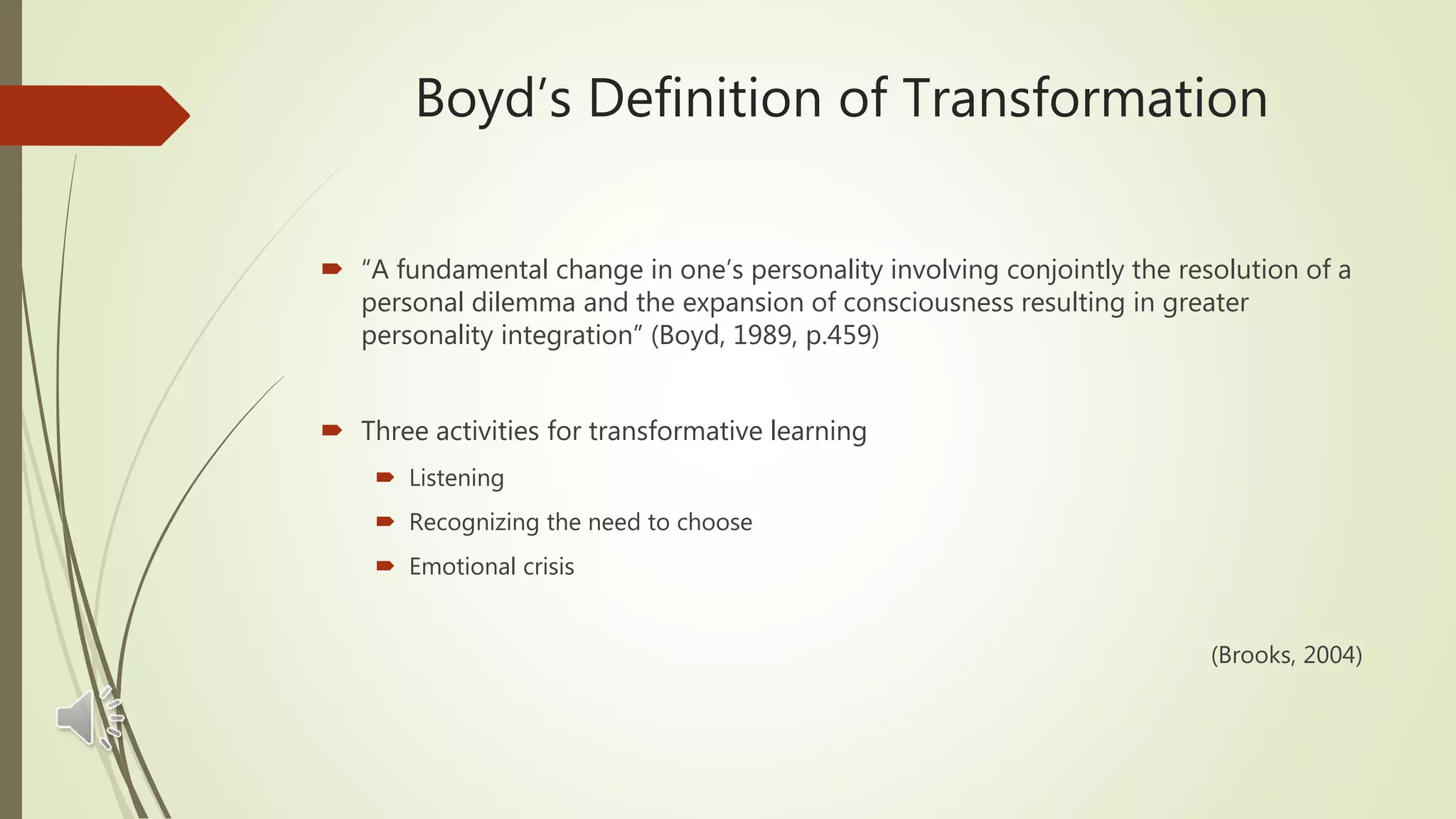 Boyd’s Definition of Transformation
 “A fundamental change in one’s personality involving conjointly the resolution of a
personal dilemma and the expansion of consciousness resulting in greater
personality integration” (Boyd, 1989, p.459)
 Three activities for transformative learning
 Listening
 Recognizing the need to choose
 Emotional crisis
(Brooks, 2004)
 