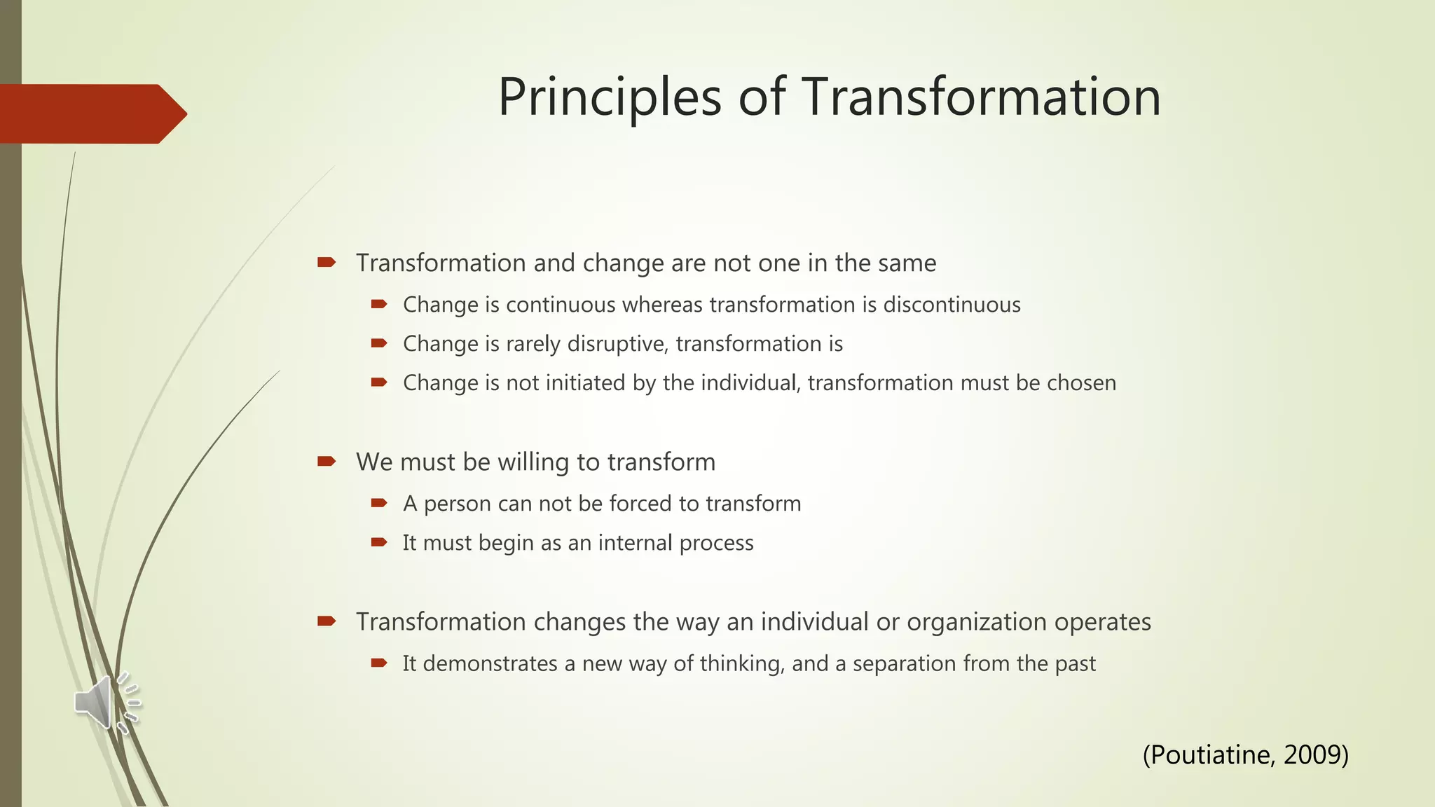 Principles of Transformation
 Transformation and change are not one in the same
 Change is continuous whereas transformation is discontinuous
 Change is rarely disruptive, transformation is
 Change is not initiated by the individual, transformation must be chosen
 We must be willing to transform
 A person can not be forced to transform
 It must begin as an internal process
 Transformation changes the way an individual or organization operates
 It demonstrates a new way of thinking, and a separation from the past
(Poutiatine, 2009)
 