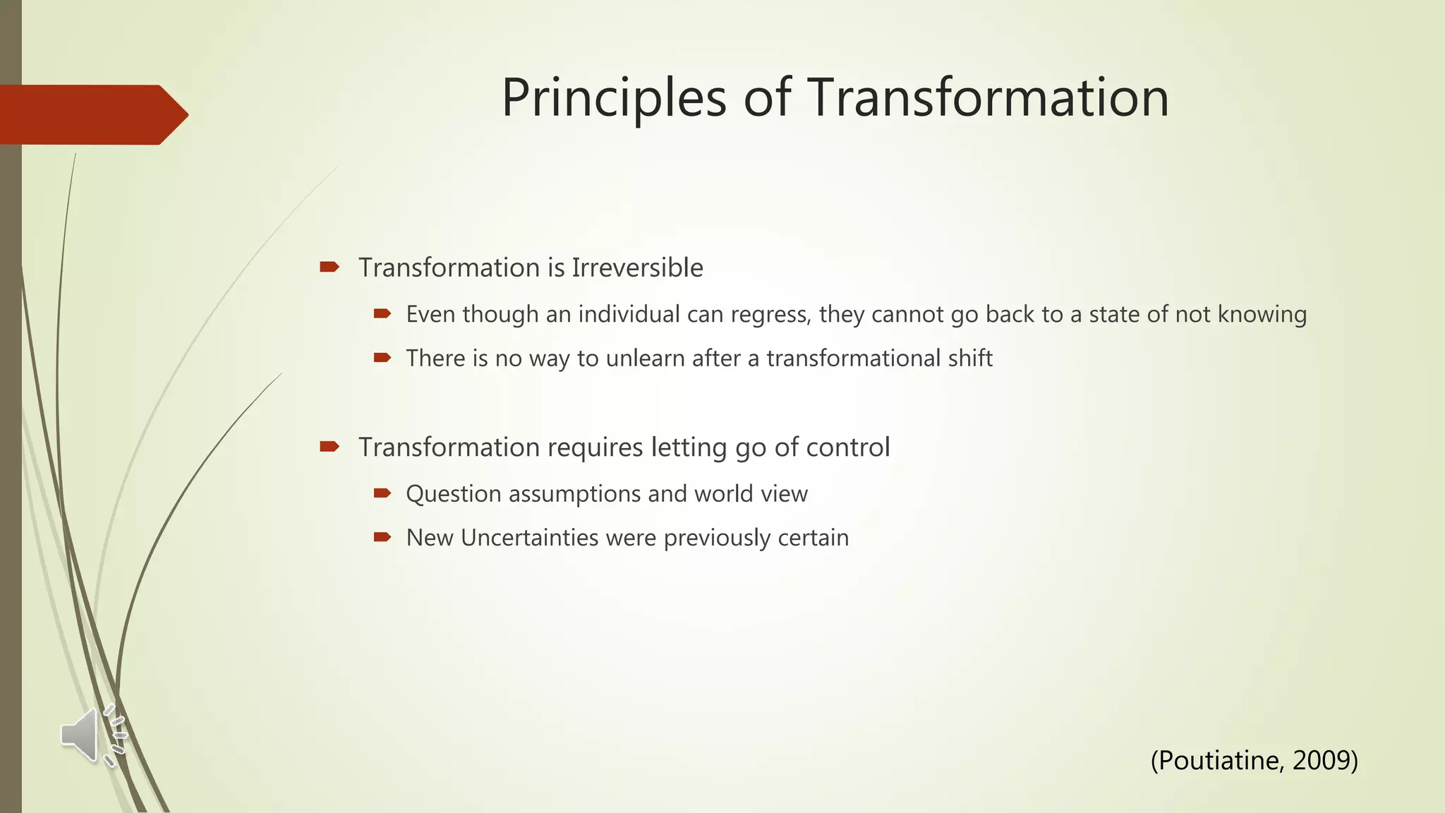 Principles of Transformation
 Transformation is Irreversible
 Even though an individual can regress, they cannot go back to a state of not knowing
 There is no way to unlearn after a transformational shift
 Transformation requires letting go of control
 Question assumptions and world view
 New Uncertainties were previously certain
(Poutiatine, 2009)
 