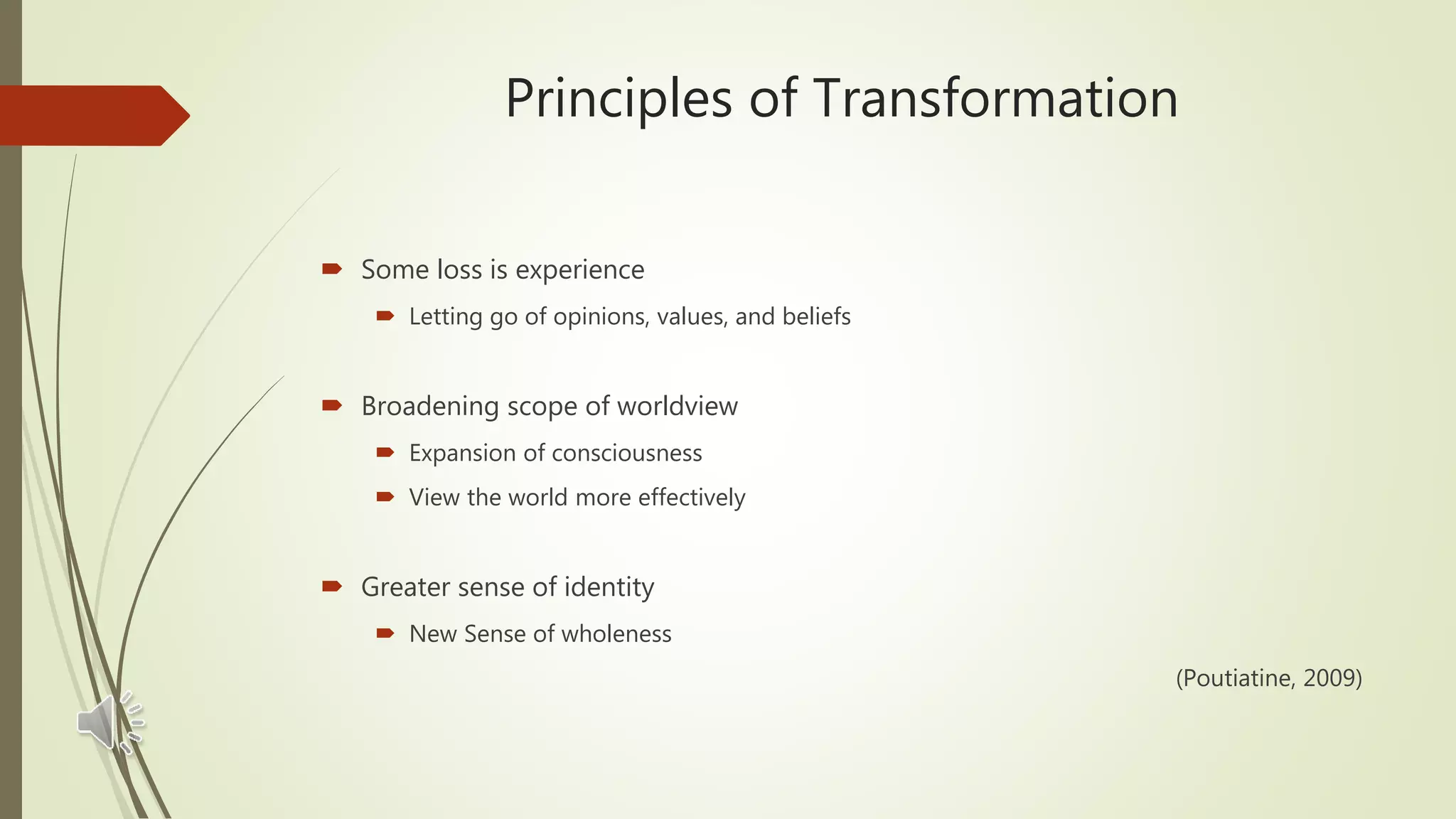 Principles of Transformation
 Some loss is experience
 Letting go of opinions, values, and beliefs
 Broadening scope of worldview
 Expansion of consciousness
 View the world more effectively
 Greater sense of identity
 New Sense of wholeness
(Poutiatine, 2009)
 