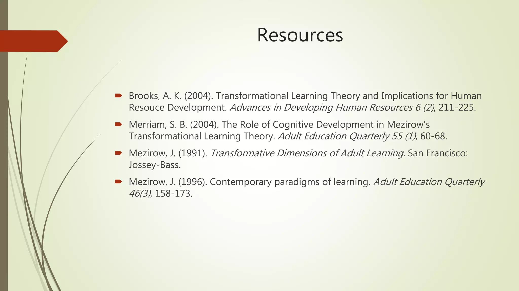 Resources
 Brooks, A. K. (2004). Transformational Learning Theory and Implications for Human
Resouce Development. Advances in Developing Human Resources 6 (2), 211-225.
 Merriam, S. B. (2004). The Role of Cognitive Development in Mezirow's
Transformational Learning Theory. Adult Education Quarterly 55 (1), 60-68.
 Mezirow, J. (1991). Transformative Dimensions of Adult Learning. San Francisco:
Jossey-Bass.
 Mezirow, J. (1996). Contemporary paradigms of learning. Adult Education Quarterly
46(3), 158-173.
 
