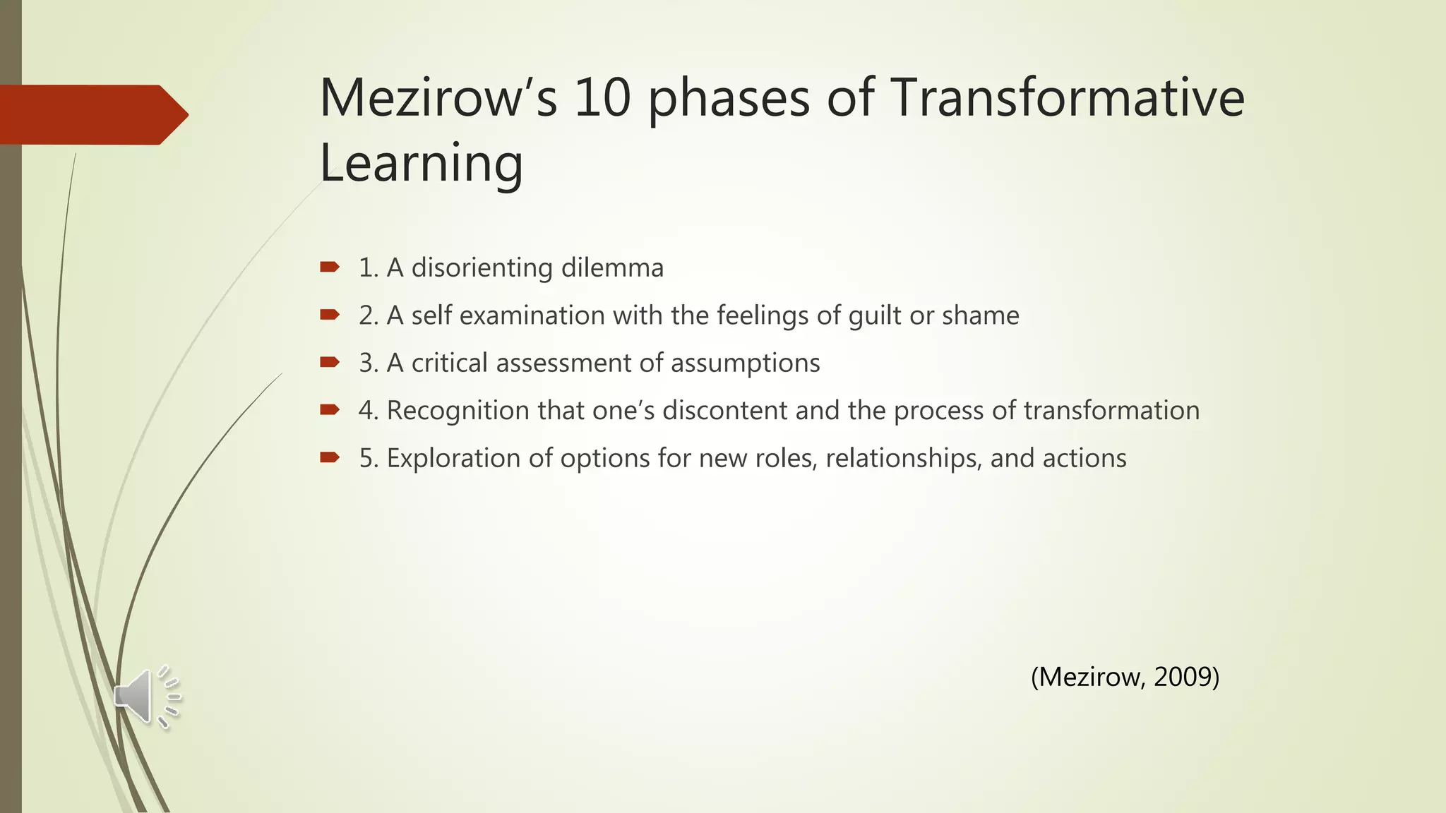 Mezirow’s 10 phases of Transformative
Learning
 1. A disorienting dilemma
 2. A self examination with the feelings of guilt or shame
 3. A critical assessment of assumptions
 4. Recognition that one’s discontent and the process of transformation
 5. Exploration of options for new roles, relationships, and actions
(Mezirow, 2009)
 