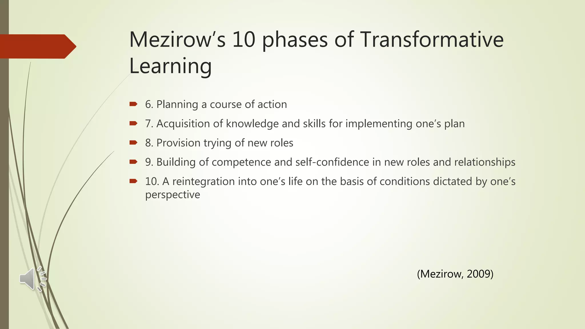  6. Planning a course of action
 7. Acquisition of knowledge and skills for implementing one’s plan
 8. Provision trying of new roles
 9. Building of competence and self-confidence in new roles and relationships
 10. A reintegration into one’s life on the basis of conditions dictated by one’s
perspective
Mezirow’s 10 phases of Transformative
Learning
(Mezirow, 2009)
 