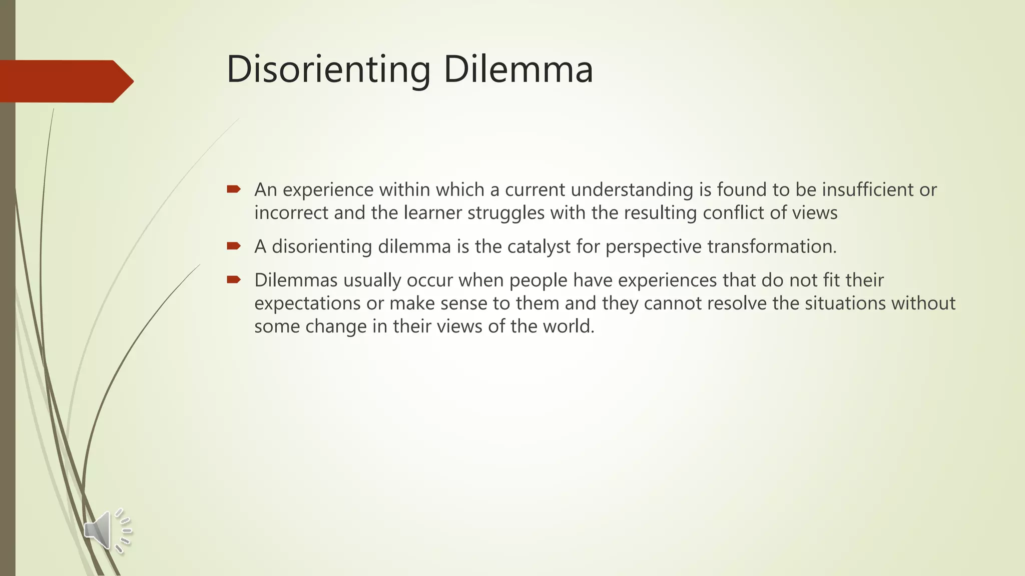 Disorienting Dilemma
 An experience within which a current understanding is found to be insufficient or
incorrect and the learner struggles with the resulting conflict of views
 A disorienting dilemma is the catalyst for perspective transformation.
 Dilemmas usually occur when people have experiences that do not fit their
expectations or make sense to them and they cannot resolve the situations without
some change in their views of the world.
 
