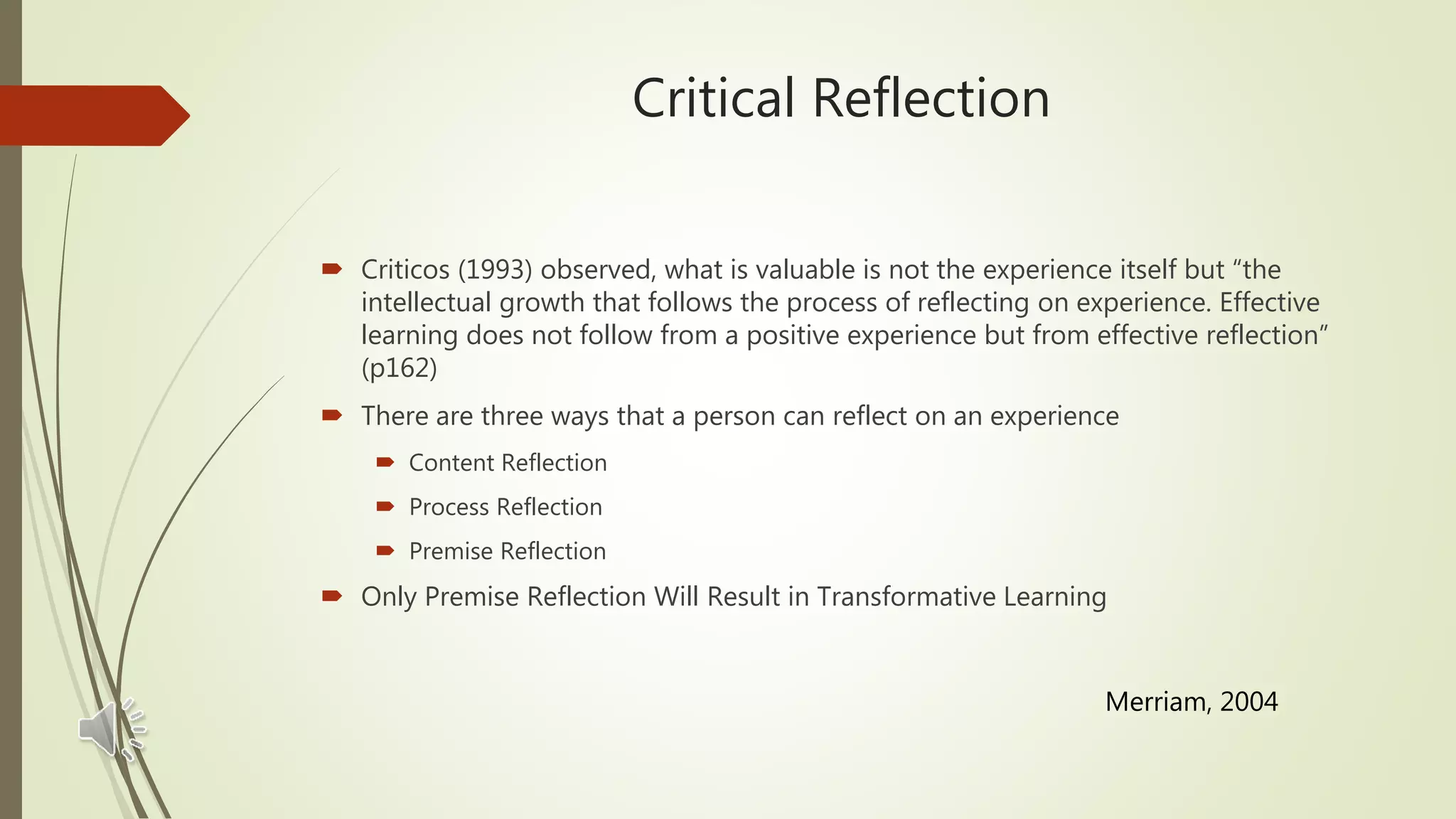 Critical Reflection
 Criticos (1993) observed, what is valuable is not the experience itself but “the
intellectual growth that follows the process of reflecting on experience. Effective
learning does not follow from a positive experience but from effective reflection”
(p162)
 There are three ways that a person can reflect on an experience
 Content Reflection
 Process Reflection
 Premise Reflection
 Only Premise Reflection Will Result in Transformative Learning
Merriam, 2004
 