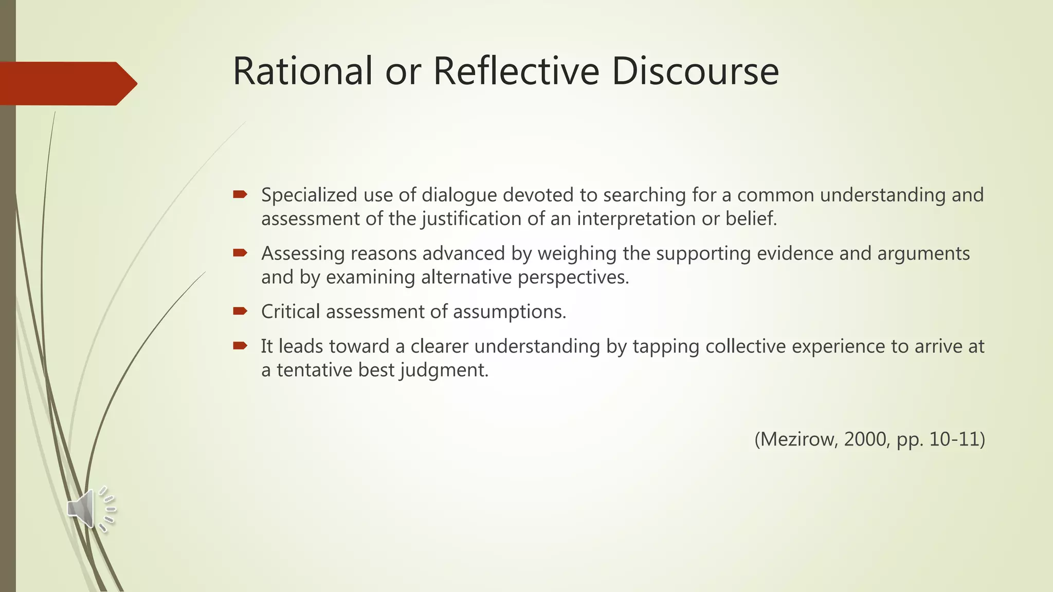 Rational or Reflective Discourse
 Specialized use of dialogue devoted to searching for a common understanding and
assessment of the justification of an interpretation or belief.
 Assessing reasons advanced by weighing the supporting evidence and arguments
and by examining alternative perspectives.
 Critical assessment of assumptions.
 It leads toward a clearer understanding by tapping collective experience to arrive at
a tentative best judgment.
(Mezirow, 2000, pp. 10-11)
 