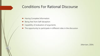 Conditions For Rational Discourse
 Having Complete Information
 Being free from Self-deception
 Capability of evaluation of arguments
 The opportunity to participate in different roles in the discussion
(Merriam, 2004)
 