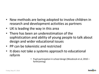 New methods are being adopted to involve children in research and development activities as partnersUK is leading the way in this areaThere has been an underestimation of the sophistication and ability of young people to talk about design and wider educational issues PP can be tokenistic and restrictedIt does not take a systems approach to educational reformPupil participation in school design (Woodcock et al, 2010 –forthcoming)Friday, May 07, 2010