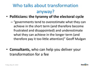 Who talks about transformation anyway?Politicians: the tyranny of the electoral cycle“governments tend to overestimate what they can achieve in the short term (and therefore become frustrated and disappointed) and underestimate what they can achieve in the longer term (and therefore pay it too little attention)” Geoff MulganConsultants, who can help you deliver your transformation for a fee Friday, May 07, 2010