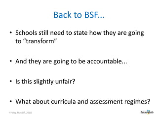 Back to BSF...Schools still need to state how they are going to “transform”And they are going to be accountable...Is this slightly unfair?What about curricula and assessment regimes?Friday, May 07, 2010