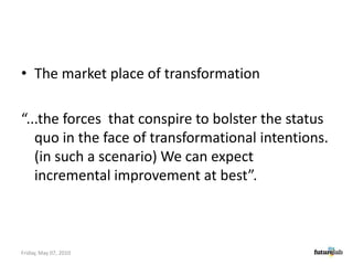 The market place of transformation“...the forces  that conspire to bolster the status quo in the face of transformational intentions. (in such a scenario) We can expect incremental improvement at best”.Friday, May 07, 2010