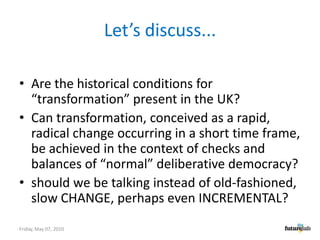 Let’s discuss...Are the historical conditions for “transformation” present in the UK?Can transformation, conceived as a rapid, radical change occurring in a short time frame, be achieved in the context of checks and balances of “normal” deliberative democracy?should we be talking instead of old-fashioned, slow CHANGE, perhaps even INCREMENTAL?Friday, May 07, 2010