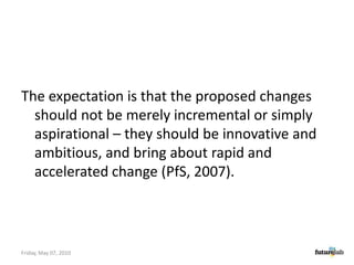 The expectation is that the proposed changes should not be merely incremental or simply aspirational – they should be innovative and ambitious, and bring about rapid and accelerated change (PfS, 2007).Friday, May 07, 2010