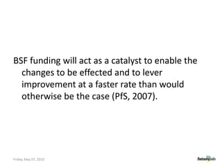 BSF funding will act as a catalyst to enable the changes to be effected and to lever improvement at a faster rate than would otherwise be the case (PfS, 2007).Friday, May 07, 2010