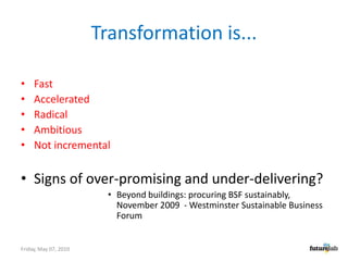 Transformation is...FastAcceleratedRadical AmbitiousNot incrementalSigns of over-promising and under-delivering?Beyond buildings: procuring BSF sustainably, November 2009  - Westminster Sustainable Business ForumFriday, May 07, 2010