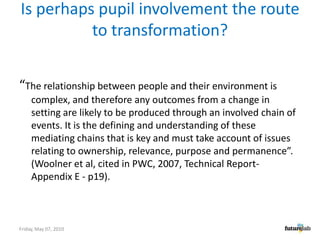 Is perhaps pupil involvement the route to transformation?“The relationship between people and their environment is complex, and therefore any outcomes from a change in setting are likely to be produced through an involved chain of events. It is the defining and understanding of these mediating chains that is key and must take account of issues relating to ownership, relevance, purpose and permanence”.   (Woolner et al, cited in PWC, 2007, Technical Report- Appendix E - p19). Friday, May 07, 2010